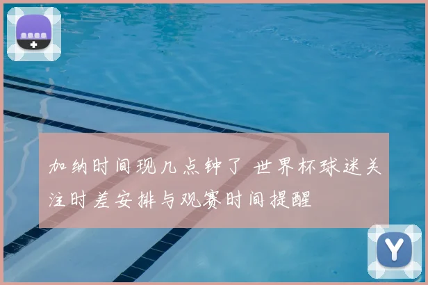 加纳时间现几点钟了 世界杯球迷关注时差安排与观赛时间提醒