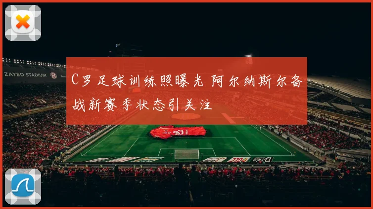 C罗足球训练照曝光 阿尔纳斯尔备战新赛季状态引关注