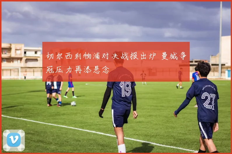 切尔西利物浦对决战报出炉 曼城争冠压力再添悬念