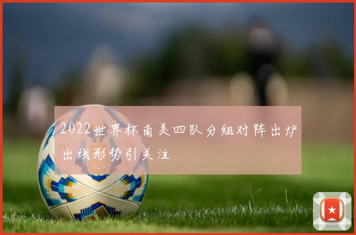 2022世界杯南美四队分组对阵出炉出线形势引关注