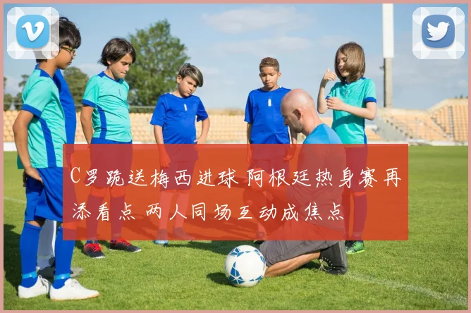 C罗跪送梅西进球 阿根廷热身赛再添看点 两人同场互动成焦点