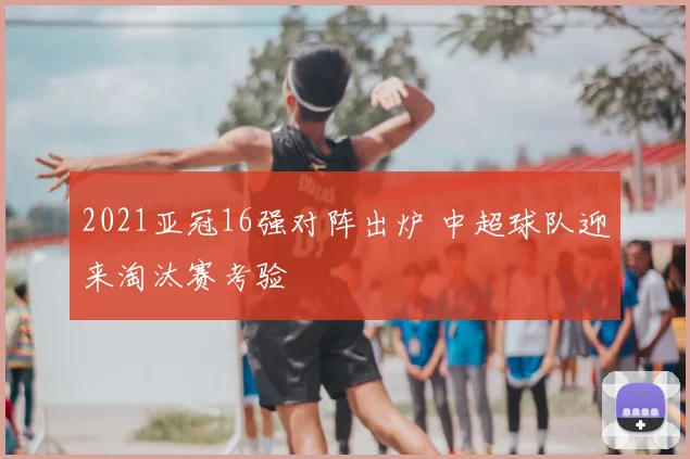 2021亚冠16强对阵出炉 中超球队迎来淘汰赛考验