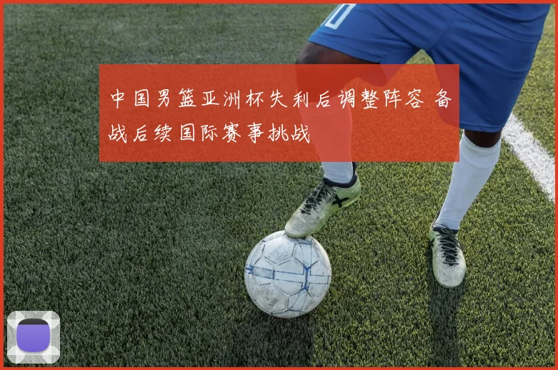 中国男篮亚洲杯失利后调整阵容 备战后续国际赛事挑战