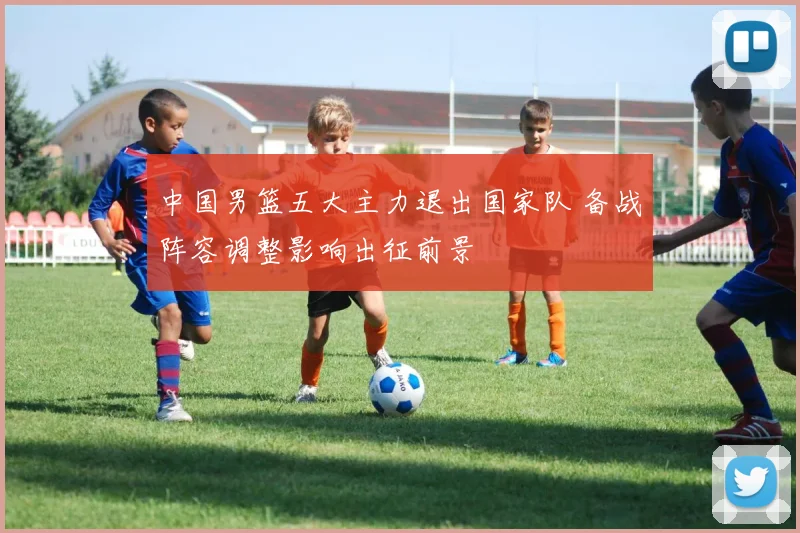 中国男篮五大主力退出国家队 备战阵容调整影响出征前景