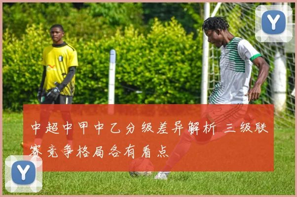 中超中甲中乙分级差异解析 三级联赛竞争格局各有看点