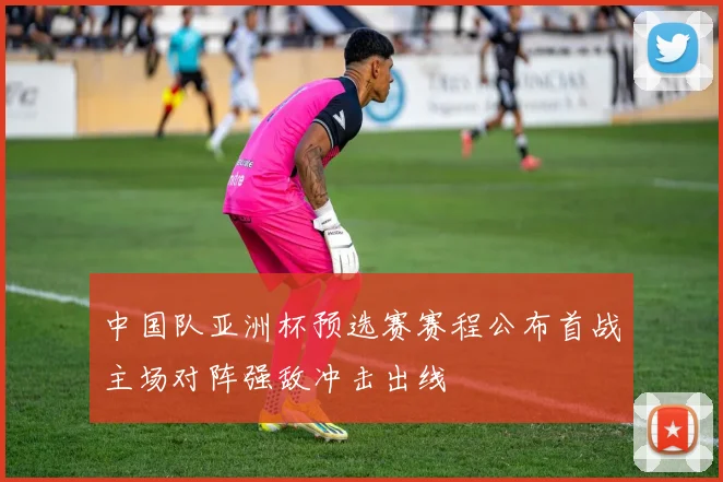 中国队亚洲杯预选赛赛程公布首战主场对阵强敌冲击出线