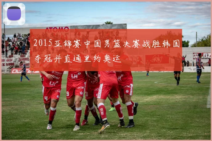 2015亚锦赛中国男篮决赛战胜韩国夺冠并直通里约奥运