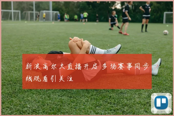 新浪高尔夫直播开启 多场赛事同步线观看引关注