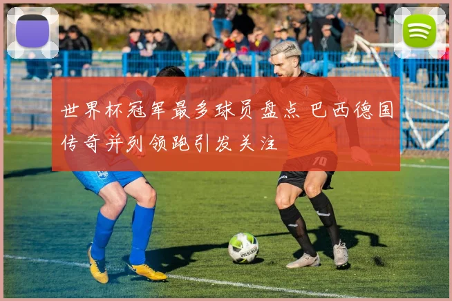 世界杯冠军最多球员盘点 巴西德国传奇并列领跑引发关注