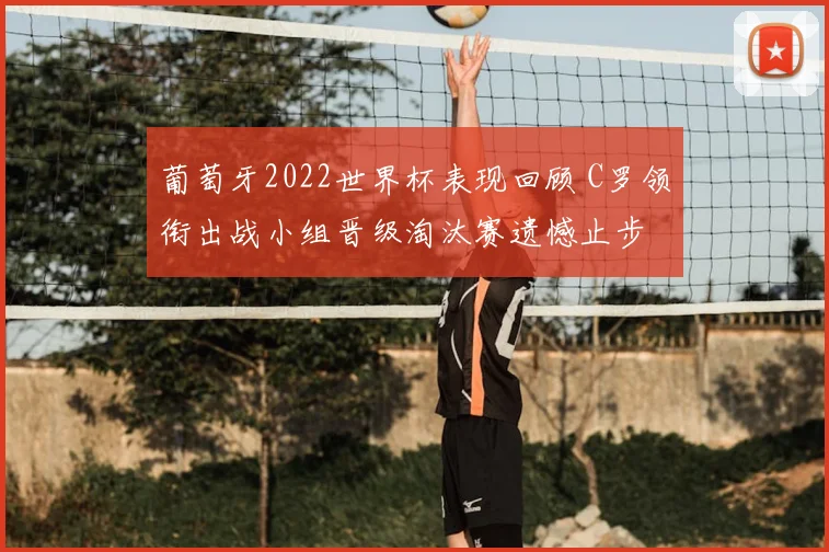 葡萄牙2022世界杯表现回顾 C罗领衔出战小组晋级淘汰赛遗憾止步