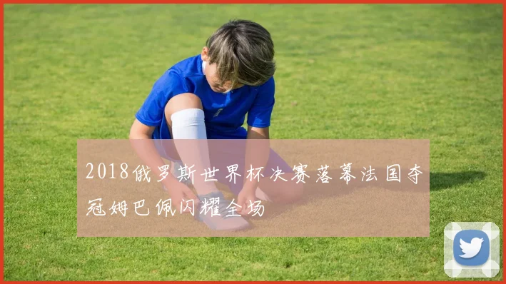2018俄罗斯世界杯决赛落幕法国夺冠姆巴佩闪耀全场