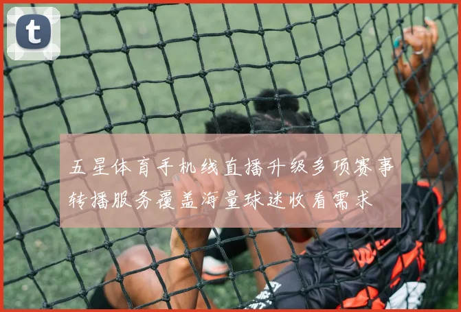五星体育手机线直播升级多项赛事转播服务覆盖海量球迷收看需求