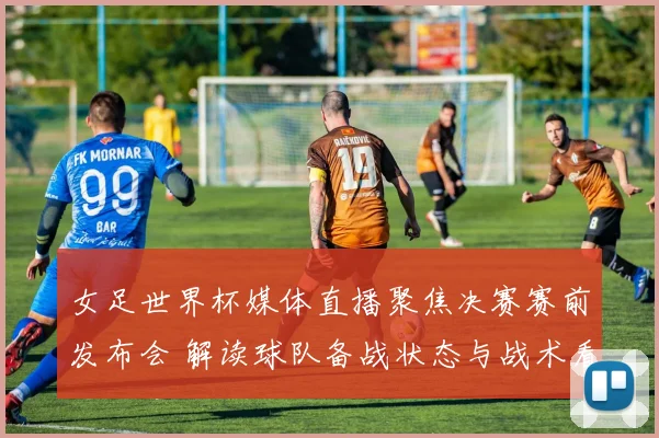 女足世界杯媒体直播聚焦决赛赛前发布会 解读球队备战状态与战术看点