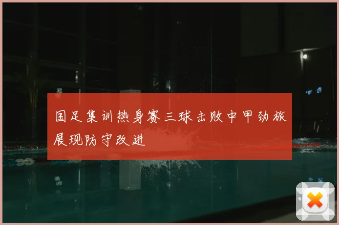 国足集训热身赛三球击败中甲劲旅展现防守改进