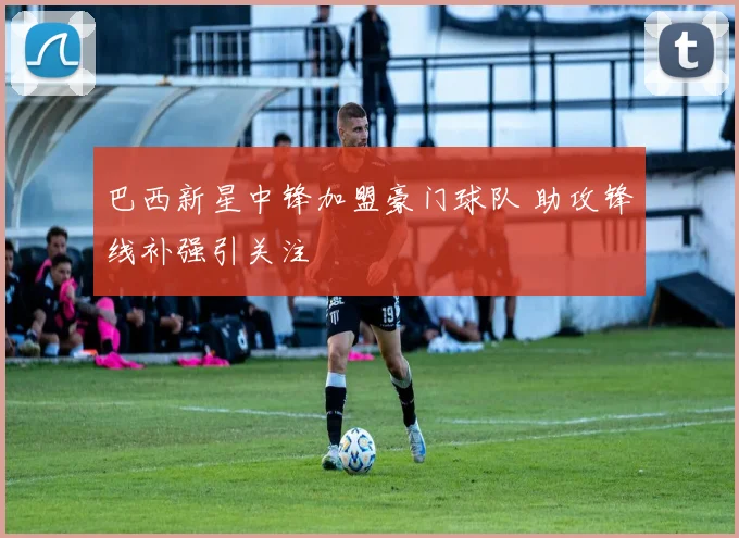 巴西新星中锋加盟豪门球队 助攻锋线补强引关注
