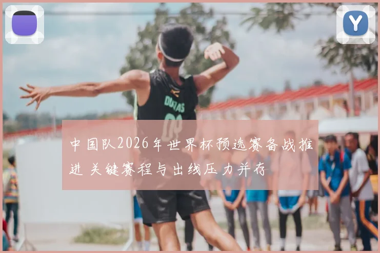 中国队2026年世界杯预选赛备战推进 关键赛程与出线压力并存