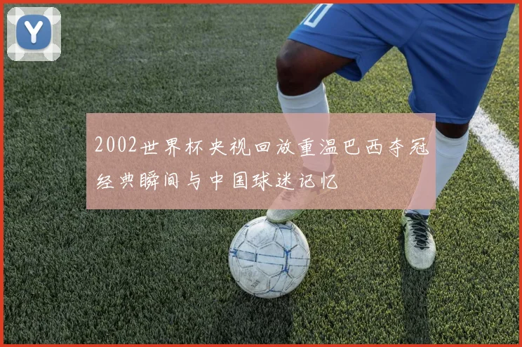 2002世界杯央视回放重温巴西夺冠经典瞬间与中国球迷记忆