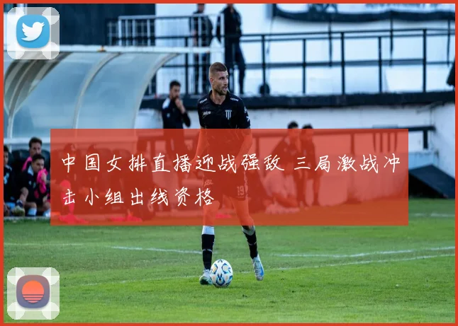 中国女排直播迎战强敌 三局激战冲击小组出线资格