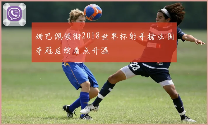 姆巴佩领衔2018世界杯射手榜法国夺冠后续看点升温