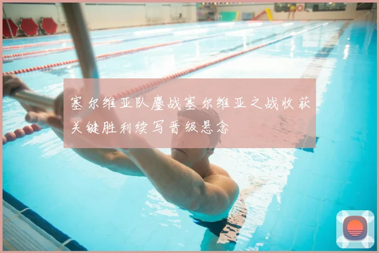 塞尔维亚队鏖战塞尔维亚之战收获关键胜利续写晋级悬念