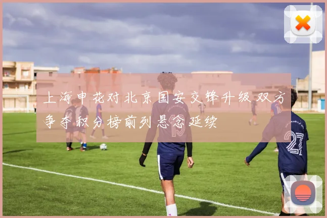 上海申花对北京国安交锋升级 双方争夺积分榜前列悬念延续
