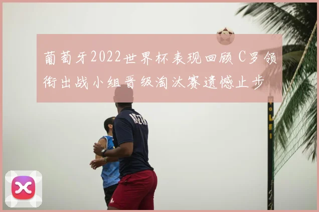 葡萄牙2022世界杯表现回顾 C罗领衔出战小组晋级淘汰赛遗憾止步