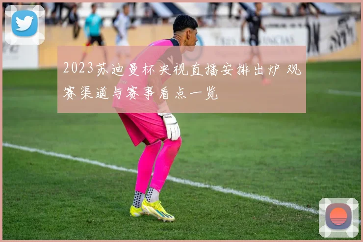 2023苏迪曼杯央视直播安排出炉 观赛渠道与赛事看点一览