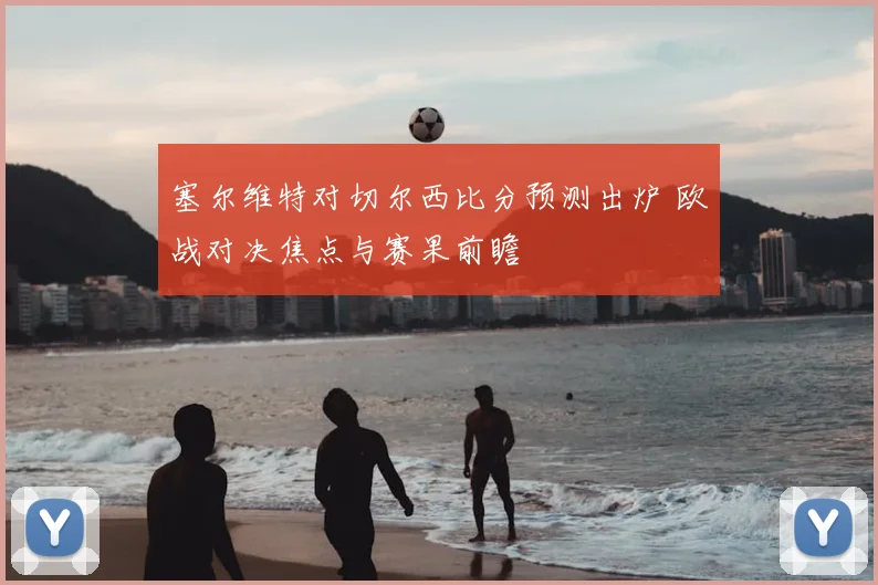 塞尔维特对切尔西比分预测出炉 欧战对决焦点与赛果前瞻