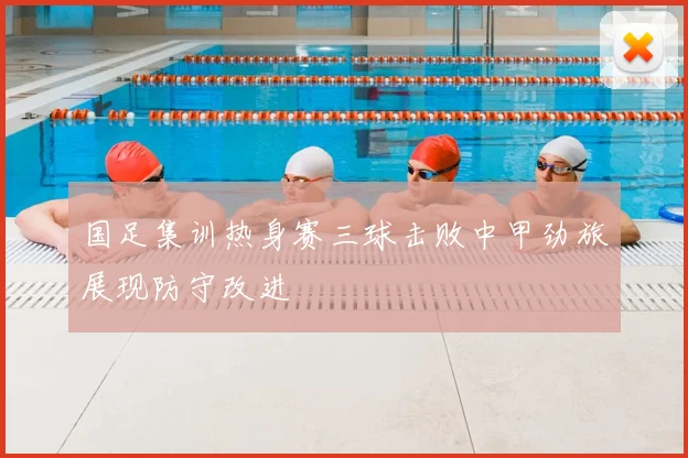 国足集训热身赛三球击败中甲劲旅展现防守改进