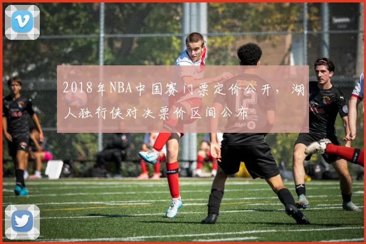 2018年NBA中国赛门票定价公开，湖人独行侠对决票价区间公布