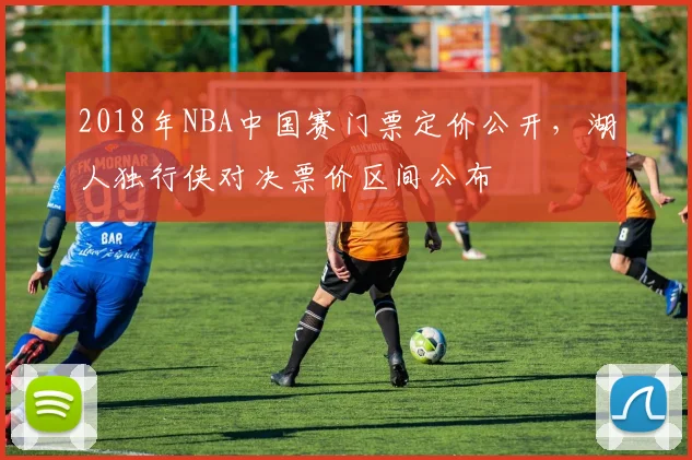 2018年NBA中国赛门票定价公开，湖人独行侠对决票价区间公布
