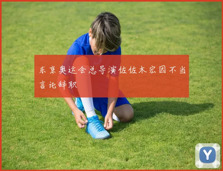 东京奥运会总导演佐佐木宏因不当言论辞职
