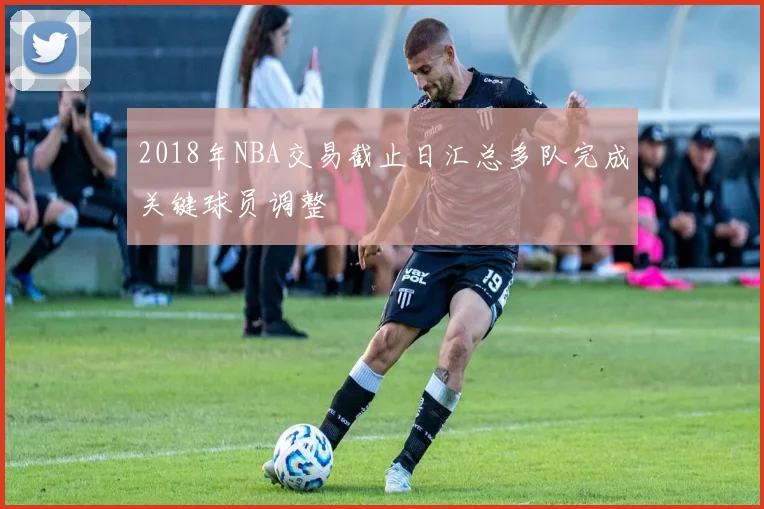2018年NBA交易截止日汇总多队完成关键球员调整