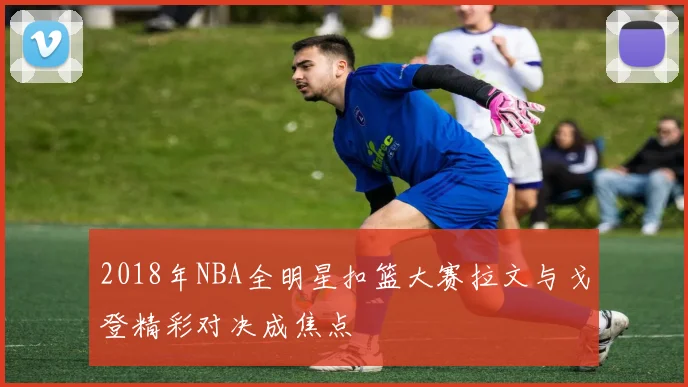 2018年NBA全明星扣篮大赛拉文与戈登精彩对决成焦点