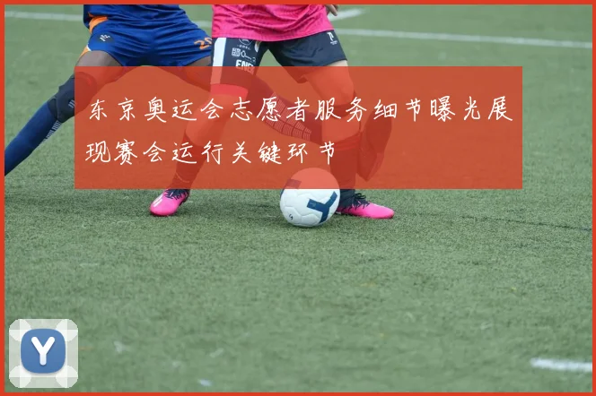 东京奥运会志愿者服务细节曝光展现赛会运行关键环节