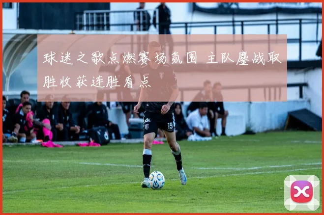 球迷之歌点燃赛场氛围 主队鏖战取胜收获连胜看点
